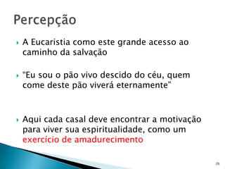   A Eucaristia como este grande acesso ao
    caminho da salvação

   “Eu sou o pão vivo descido do céu, quem
    come deste pão viverá eternamente”



   Aqui cada casal deve encontrar a motivação
    para viver sua espiritualidade, como um
    exercício de amadurecimento

                                                 26
 