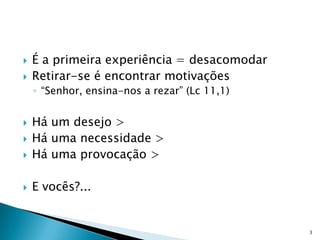    É a primeira experiência = desacomodar
   Retirar-se é encontrar motivações
    ◦ “Senhor, ensina-nos a rezar” (Lc 11,1)


   Há um desejo >
   Há uma necessidade >
   Há uma provocação >

   E vocês?...


                                               3
 