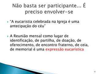    “A eucaristia celebrada na Igreja é uma
    antecipação do céu”

   A Reunião mensal como lugar de
    identificação, de partilha, de doação, de
    oferecimento, de encontro fraterno, de ceia,
    de memorial é uma expressão eucarística




                                                   32
 