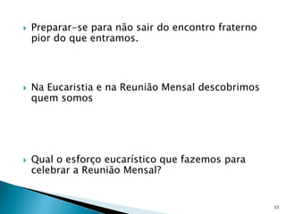    Preparar-se para não sair do encontro fraterno
    pior do que entramos.



   Na Eucaristia e na Reunião Mensal descobrimos
    quem somos




   Qual o esforço eucarístico que fazemos para
    celebrar a Reunião Mensal?


                                                     33
 