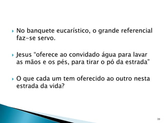    No banquete eucarístico, o grande referencial
    faz-se servo.

   Jesus “oferece ao convidado água para lavar
    as mãos e os pés, para tirar o pó da estrada”

   O que cada um tem oferecido ao outro nesta
    estrada da vida?




                                                    39
 