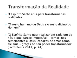    O Espírito Santo atua para transformar as
    realidades

   “O rosto humano de Deus e o rosto divino do
    Homem”

   “O Espírito Santo quer realizar em cada um de
    nós o que parece impossível – tornar-nos
    semelhantes a Deus, capazes de amar como
    ele ama – graças ao seu poder transformador”
    (Livro Tema 2011, p. 41)

                                                    44
 