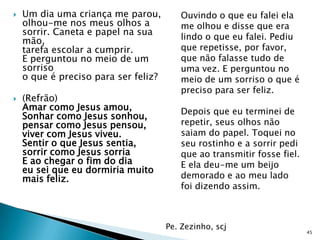    Um dia uma criança me parou,         Ouvindo o que eu falei ela
    olhou-me nos meus olhos a            me olhou e disse que era
    sorrir. Caneta e papel na sua
    mão,                                 lindo o que eu falei. Pediu
    tarefa escolar a cumprir.            que repetisse, por favor,
    E perguntou no meio de um            que não falasse tudo de
    sorriso                              uma vez. E perguntou no
    o que é preciso para ser feliz?      meio de um sorriso o que é
                                         preciso para ser feliz.
   (Refrão)
    Amar como Jesus amou,                Depois que eu terminei de
    Sonhar como Jesus sonhou,
    pensar como Jesus pensou,            repetir, seus olhos não
    viver com Jesus viveu.               saiam do papel. Toquei no
    Sentir o que Jesus sentia,           seu rostinho e a sorrir pedi
    sorrir como Jesus sorria             que ao transmitir fosse fiel.
    E ao chegar o fim do dia             E ela deu-me um beijo
    eu sei que eu dormiria muito
    mais feliz.                          demorado e ao meu lado
                                         foi dizendo assim.



                                      Pe. Zezinho, scj
                                                                         45
 