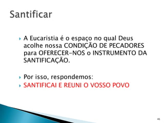    A Eucaristia é o espaço no qual Deus
    acolhe nossa CONDIÇÃO DE PECADORES
    para OFERECER-NOS o INSTRUMENTO DA
    SANTIFICAÇÃO.

   Por isso, respondemos:
   SANTIFICAI E REUNI O VOSSO POVO




                                           46
 