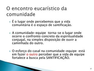    É o lugar onde percebemos que a vida
    comunitária é o espaço de santificação.

   A comunidade-equipe torna-se o lugar onde
    ocorre o confronto concreto da espiritualidade
    conjugal, na simples disposição de ouvir a
    caminhada do outro.

   O esforço do casal na comunidade-equipe está
    em fazer o outro perceber que a vida de equipe
    fortalece a busca pela SANTIFICAÇÃO.


                                                     47
 