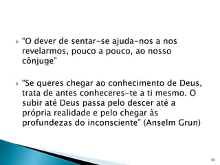    “O dever de sentar-se ajuda-nos a nos
    revelarmos, pouco a pouco, ao nosso
    cônjuge”

   “Se queres chegar ao conhecimento de Deus,
    trata de antes conheceres-te a ti mesmo. O
    subir até Deus passa pelo descer até a
    própria realidade e pelo chegar às
    profundezas do inconsciente” (Anselm Grun)



                                                 50
 
