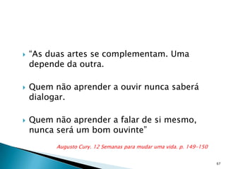    “As duas artes se complementam. Uma
    depende da outra.

   Quem não aprender a ouvir nunca saberá
    dialogar.

   Quem não aprender a falar de si mesmo,
    nunca será um bom ouvinte”
          Augusto Cury. 12 Semanas para mudar uma vida. p. 149-150


                                                                     67
 