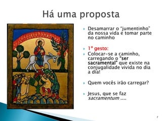    Desamarrar o “jumentinho”
    da nossa vida e tomar parte
    no caminho

   1º gesto:
   Colocar-se a caminho,
    carregando o “ser
    sacramental” que existe na
    conjugalidade vivida no dia
    a dia!

   Quem vocês irão carregar?

   Jesus, que se faz
    sacramentum ....


                                  7
 