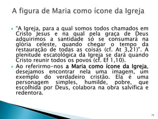    “A Igreja, para a qual somos todos chamados em
    Cristo Jesus e na qual pela graça de Deus
    adquirimos a santidade só se consumará na
    glória celeste, quando chegar o tempo da
    restauração de todas as coisas (cf. At 3,21)". A
    plenitude escatológica da Igreja se dará quando
    Cristo reunir todos os povos (cf. Ef 1,10).
   Ao referirmo-nos a Maria como ícone da Igreja,
    desejamos encontrar nela uma imagem, um
    exemplo do verdadeiro cristão. Ela é uma
    personagem simples, humilde, pobre, que
    escolhida por Deus, colabora na obra salvífica e
    redentora.


                                                       73
 