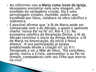    Ao referirmo-nos a Maria como ícone da Igreja,
    desejamos encontrar nela uma imagem, um
    exemplo do verdadeiro cristão. Ela é uma
    personagem simples, humilde, pobre, que
    escolhida por Deus, colabora na obra salvífica e
    redentora.
   É possível afirmar que “a fé de Maria pode ser
    comparada com a de Abraão, a quem o apóstolo
    chama „nosso Pai na fé‟ (cf. Rm 4,12). Na
    economia salvífica da Revelação Divina, a fé de
    Abraão constitui o inicio da Antiga Aliança: a fé
    de Maria na Anunciação, dá início à Nova
    aliança”. A sua participação já estava
    predestinada desde a criação (cf. LG 61).
    Designada a ser a Mãe de Deus, “Ela concebeu,
    gerou, nutriu o Cristo, apresentou-o ao Pai no
    templo, compadeceu com seu Filho que morria
    na cruz”.

                                                        74
 