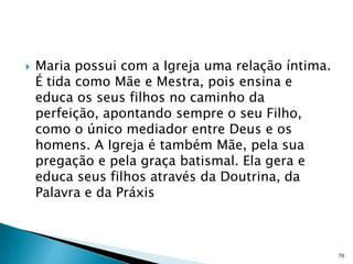    Maria possui com a Igreja uma relação íntima.
    É tida como Mãe e Mestra, pois ensina e
    educa os seus filhos no caminho da
    perfeição, apontando sempre o seu Filho,
    como o único mediador entre Deus e os
    homens. A Igreja é também Mãe, pela sua
    pregação e pela graça batismal. Ela gera e
    educa seus filhos através da Doutrina, da
    Palavra e da Práxis



                                                    76
 