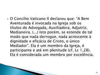    O Concílio Vaticano II declarou que: “A Bem
    Aventurada é invocada na Igreja sob os
    títulos de Advogada, Auxiliadora, Adjutriz,
    Medianeira. (...) Isto porém, se estende de tal
    modo que nada derrogue, nada acrescente à
    dignidade e eficácia de Cristo, o único
    Mediador”. Ela é um membro da Igreja, é
    participante e até em plenitude (cf. Lc 1,28).
    Ela é considerada um membro por excelência.



                                                      78
 