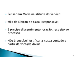    Pensar em Maria na atitude do Serviço

   Mês de Eleição do Casal Responsável

   É preciso discernimento, oração, respeito ao
    processo

   Não é possível justificar a nossa vontade a
    partir da vontade divina...


                                                   82
 