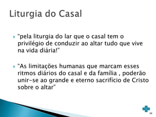    “pela liturgia do lar que o casal tem o
    privilégio de conduzir ao altar tudo que vive
    na vida diária!”

   “As limitações humanas que marcam esses
    ritmos diários do casal e da família , poderão
    unir-se ao grande e eterno sacrifício de Cristo
    sobre o altar”



                                                      88
 