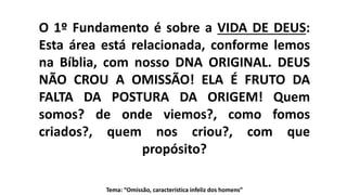 O 1º Fundamento é sobre a VIDA DE DEUS:
Esta área está relacionada, conforme lemos
na Bíblia, com nosso DNA ORIGINAL. DEUS
NÃO CROU A OMISSÃO! ELA É FRUTO DA
FALTA DA POSTURA DA ORIGEM! Quem
somos? de onde viemos?, como fomos
criados?, quem nos criou?, com que
propósito?
Tema: “Omissão, característica infeliz dos homens”
 