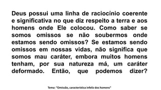 Deus possui uma linha de raciocínio coerente
e significativa no que diz respeito a terra e aos
homens onde Ele colocou. Como saber se
somos omissos se não soubermos onde
estamos sendo omissos? Se estamos sendo
omissos em nossas vidas, não significa que
somos mau caráter, embora muitos homens
tenham, por sua natureza má, um caráter
deformado. Então, que podemos dizer?
Tema: “Omissão, característica infeliz dos homens”
 