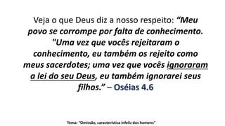 Tema: “Omissão, característica infeliz dos homens”
Veja o que Deus diz a nosso respeito: “Meu
povo se corrompe por falta de conhecimento.
"Uma vez que vocês rejeitaram o
conhecimento, eu também os rejeito como
meus sacerdotes; uma vez que vocês ignoraram
a lei do seu Deus, eu também ignorarei seus
filhos.” – Oséias 4.6
 