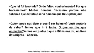 Tema: “Omissão, característica infeliz dos homens”
* Que lei foi ignorada? Onde faltou conhecimento? Por que
fracassamos? Muitos homens fracassam porque não
sabem o que de fato é ser o homem que Deus planejou!
* Quem pode nos dizer o que é ser homem? Você gostaria
de saber? Temos que ir à fonte. O que eu tive que
aprender? Vamos ver juntos o que a Bíblia nos diz, no livro
das origens – Genesis.
 