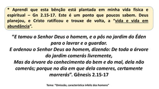* Aprendi que esta bênção está plantada em minha vida física e
espiritual – Gn 2.15-17. Este é um ponto que poucos sabem. Deus
planejou, e Cristo ratificou e trouxe de volta, a “vida e vida em
abundância”.
Tema: “Omissão, característica infeliz dos homens”
“E tomou o Senhor Deus o homem, e o pôs no jardim do Éden
para o lavrar e o guardar.
E ordenou o Senhor Deus ao homem, dizendo: De toda a árvore
do jardim comerás livremente,
Mas da árvore do conhecimento do bem e do mal, dela não
comerás; porque no dia em que dela comeres, certamente
morrerás”. Gênesis 2.15-17
 
