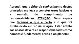 Aprendi, que a falta de conhecimento destes
princípios me leva a cometer erros básicos e
a omissão do cumprimento de
responsabilidades. ATENÇÃO: Deus espera
que façamos o que é certo e o que foi
estabelecido em nossa criação. Estar atento
aos nossos deveres e responsabilidades como
homens é fundamental a vida e ao planeta!
 