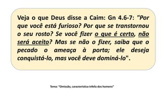 Tema: “Omissão, característica infeliz dos homens”
Veja o que Deus disse a Caim: Gn 4.6-7: "Por
que você está furioso? Por que se transtornou
o seu rosto? Se você fizer o que é certo, não
será aceito? Mas se não o fizer, saiba que o
pecado o ameaça à porta; ele deseja
conquistá-lo, mas você deve dominá-lo".
 