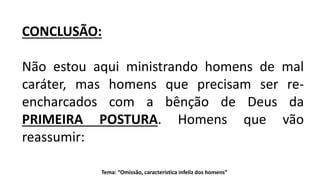 Tema: “Omissão, característica infeliz dos homens”
CONCLUSÃO:
Não estou aqui ministrando homens de mal
caráter, mas homens que precisam ser re-
encharcados com a bênção de Deus da
PRIMEIRA POSTURA. Homens que vão
reassumir:
 