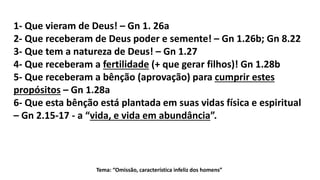 Tema: “Omissão, característica infeliz dos homens”
1- Que vieram de Deus! – Gn 1. 26a
2- Que receberam de Deus poder e semente! – Gn 1.26b; Gn 8.22
3- Que tem a natureza de Deus! – Gn 1.27
4- Que receberam a fertilidade (+ que gerar filhos)! Gn 1.28b
5- Que receberam a bênção (aprovação) para cumprir estes
propósitos – Gn 1.28a
6- Que esta bênção está plantada em suas vidas física e espiritual
– Gn 2.15-17 - a “vida, e vida em abundância”.
 