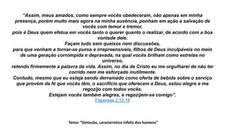 Tema: “Omissão, característica infeliz dos homens”
“Assim, meus amados, como sempre vocês obedeceram, não apenas em minha
presença, porém muito mais agora na minha ausência, ponham em ação a salvação de
vocês com temor e tremor,
pois é Deus quem efetua em vocês tanto o querer quanto o realizar, de acordo com a boa
vontade dele.
Façam tudo sem queixas nem discussões,
para que venham a tornar-se puros e irrepreensíveis, filhos de Deus inculpáveis no meio
de uma geração corrompida e depravada, na qual vocês brilham como estrelas no
universo,
retendo firmemente a palavra da vida. Assim, no dia de Cristo eu me orgulharei de não ter
corrido nem me esforçado inutilmente.
Contudo, mesmo que eu esteja sendo derramado como oferta de bebida sobre o serviço
que provém da fé que vocês têm, o sacrifício que oferecem a Deus, estou alegre e me
regozijo com todos vocês.
Estejam vocês também alegres, e regozijem-se comigo”.
Filipenses 2:12-18
 