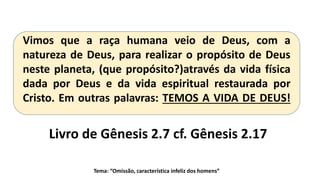 Tema: “Omissão, característica infeliz dos homens”
Vimos que a raça humana veio de Deus, com a
natureza de Deus, para realizar o propósito de Deus
neste planeta, (que propósito?)através da vida física
dada por Deus e da vida espiritual restaurada por
Cristo. Em outras palavras: TEMOS A VIDA DE DEUS!
Livro de Gênesis 2.7 cf. Gênesis 2.17
 