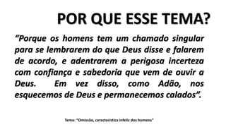 POR QUE ESSE TEMA?
“Porque os homens tem um chamado singular
para se lembrarem do que Deus disse e falarem
de acordo, e adentrarem a perigosa incerteza
com confiança e sabedoria que vem de ouvir a
Deus. Em vez disso, como Adão, nos
esquecemos de Deus e permanecemos calados”.
Tema: “Omissão, característica infeliz dos homens”
 