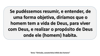 Tema: “Omissão, característica infeliz dos homens”
Se pudéssemos resumir, e entender, de
uma forma objetiva, diríamos que o
homem tem a vida de Deus, para viver
com Deus, e realizar o propósito de Deus
onde ele (homem) habita.
 