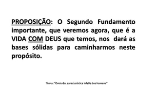 Tema: “Omissão, característica infeliz dos homens”
PROPOSIÇÃO: O Segundo Fundamento
importante, que veremos agora, que é a
VIDA COM DEUS que temos, nos dará as
bases sólidas para caminharmos neste
propósito.
 