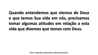 Tema: “Omissão, característica infeliz dos homens”
Quando entendemos que viemos de Deus
e que temos Sua vida em nós, precisamos
tomar algumas atitudes em relação a esta
vida que dizemos que temos com Deus.
 