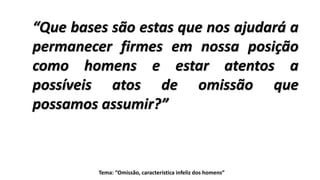 Tema: “Omissão, característica infeliz dos homens”
“Que bases são estas que nos ajudará a
permanecer firmes em nossa posição
como homens e estar atentos a
possíveis atos de omissão que
possamos assumir?”
 