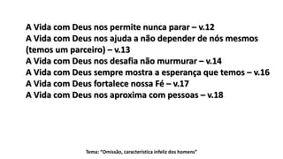 Tema: “Omissão, característica infeliz dos homens”
A Vida com Deus nos permite nunca parar – v.12
A Vida com Deus nos ajuda a não depender de nós mesmos
(temos um parceiro) – v.13
A Vida com Deus nos desafia não murmurar – v.14
A Vida com Deus sempre mostra a esperança que temos – v.16
A Vida com Deus fortalece nossa Fé – v.17
A Vida com Deus nos aproxima com pessoas – v.18
 