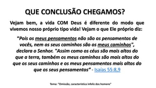 Tema: “Omissão, característica infeliz dos homens”
QUE CONCLUSÃO CHEGAMOS?
“Pois os meus pensamentos não são os pensamentos de
vocês, nem os seus caminhos são os meus caminhos",
declara o Senhor. "Assim como os céus são mais altos do
que a terra, também os meus caminhos são mais altos do
que os seus caminhos e os meus pensamentos mais altos do
que os seus pensamentos” - Isaías 55:8,9
Vejam bem, a vida COM Deus é diferente do modo que
vivemos nosso próprio tipo vida! Vejam o que Ele próprio diz:
 