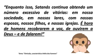 “Enquanto isso, Satanás continua obtendo um
número excessivo de vitórias: em nossa
sociedade, em nossos lares, com nossas
esposas, nossos filhos, e nossas igrejas. É hora
de homens recobrarem a voz, de ouvirem a
Deus – e de falarem!”
Tema: “Omissão, característica infeliz dos homens”
 