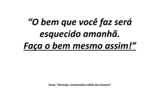 Tema: “Omissão, característica infeliz dos homens”
“O bem que você faz será
esquecido amanhã.
Faça o bem mesmo assim!”
 