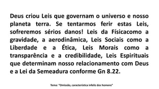Tema: “Omissão, característica infeliz dos homens”
Deus criou Leis que governam o universo e nosso
planeta terra. Se tentarmos ferir estas Leis,
sofreremos sérios danos! Leis da Físicacomo a
gravidade, a aerodinâmica, Leis Sociais como a
Liberdade e a Ética, Leis Morais como a
transparência e a credibilidade, Leis Espirituais
que determinam nosso relacionamento com Deus
e a Lei da Semeadura conforme Gn 8.22.
 