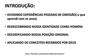 INTRODUÇÃO:
• DIVIDINDO EXPERIÊNCIAS PESSOAIS DE OMISSÃO( o que
aprendi com os anos)
• REDESCOBRINDO NOSSA IDENTIDADE COMO HOMENS
• DECODIFICANDO NOSSA POSIÇÃO ORIGINAL
• APLICANDO OS CONCEITOS RECEBIDOS POR DEUS
Tema: “Omissão, característica infeliz dos homens”
 
