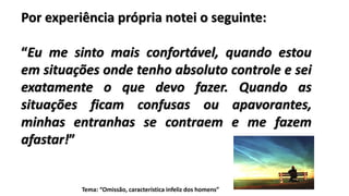 Por experiência própria notei o seguinte:
“Eu me sinto mais confortável, quando estou
em situações onde tenho absoluto controle e sei
exatamente o que devo fazer. Quando as
situações ficam confusas ou apavorantes,
minhas entranhas se contraem e me fazem
afastar!”
Tema: “Omissão, característica infeliz dos homens”
 