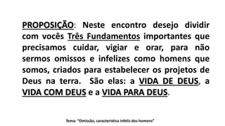 PROPOSIÇÃO: Neste encontro desejo dividir
com vocês Três Fundamentos importantes que
precisamos cuidar, vigiar e orar, para não
sermos omissos e infelizes como homens que
somos, criados para estabelecer os projetos de
Deus na terra. São elas: a VIDA DE DEUS, a
VIDA COM DEUS e a VIDA PARA DEUS.
Tema: “Omissão, característica infeliz dos homens”
 
