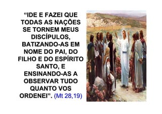 “IDE E FAZEI QUE
 TODAS AS NAÇÕES
  SE TORNEM MEUS
     DISCÍPULOS,
 BATIZANDO-AS EM
  NOME DO PAI, DO
FILHO E DO ESPÍRITO
      SANTO, E
  ENSINANDO-AS A
  OBSERVAR TUDO
    QUANTO VOS
ORDENEI”. (Mt 28,19)
 