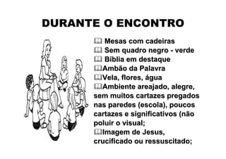 DURANTE O ENCONTRO
         Mesas com cadeiras
         Sem quadro negro - verde
         Bíblia em destaque
        Ambão da Palavra
        Vela, flores, água
        Ambiente areajado, alegre,
      sem muitos cartazes pregados
      nas paredes (escola), poucos
      cartazes e significativos (não
      poluir o visual;
        Imagem de Jesus,
      crucificado ou ressuscitado;
 