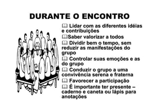 DURANTE O ENCONTRO
        Lidar com as diferentes idéias
     e contribuições
        Saber valorizar a todos
        Dividir bem o tempo, sem
     reduzir as manifestações do
     grupo
        Controlar suas emoções e as
     do grupo
        Conduzir o grupo a uma
     convivência serena e fraterna
        Favorecer a participação
        É importante ter presente –
     caderno e caneta ou lápis para
     anotações
 