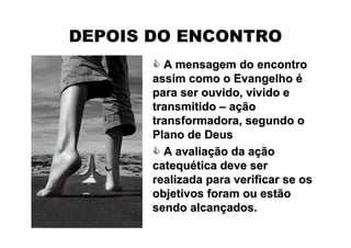 DEPOIS DO ENCONTRO
         A mensagem do encontro
       assim como o Evangelho é
       para ser ouvido, vivido e
       transmitido – ação
       transformadora, segundo o
       Plano de Deus
         A avaliação da ação
       catequética deve ser
       realizada para verificar se os
       objetivos foram ou estão
       sendo alcançados.
 