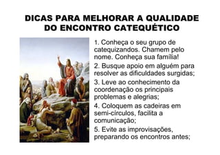 DICAS PARA MELHORAR A QUALIDADE
    DO ENCONTRO CATEQUÉTICO
            1. Conheça o seu grupo de
            catequizandos. Chamem pelo
            nome. Conheça sua família!
            2. Busque apoio em alguém para
            resolver as dificuldades surgidas;
            3. Leve ao conhecimento da
            coordenação os principais
            problemas e alegrias;
            4. Coloquem as cadeiras em
            semi-círculos, facilita a
            comunicação;
            5. Evite as improvisações,
            preparando os encontros antes;
 