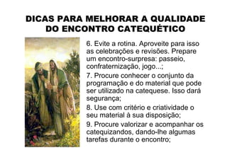 DICAS PARA MELHORAR A QUALIDADE
    DO ENCONTRO CATEQUÉTICO
          6. Evite a rotina. Aproveite para isso
          as celebrações e revisões. Prepare
          um encontro-surpresa: passeio,
          confraternização, jogo...;
          7. Procure conhecer o conjunto da
          programação e do material que pode
          ser utilizado na catequese. Isso dará
          segurança;
          8. Use com critério e criatividade o
          seu material à sua disposição;
          9. Procure valorizar e acompanhar os
          catequizandos, dando-lhe algumas
          tarefas durante o encontro;
 