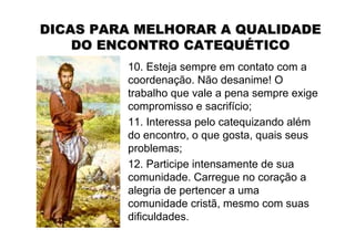 DICAS PARA MELHORAR A QUALIDADE
    DO ENCONTRO CATEQUÉTICO
         10. Esteja sempre em contato com a
         coordenação. Não desanime! O
         trabalho que vale a pena sempre exige
         compromisso e sacrifício;
         11. Interessa pelo catequizando além
         do encontro, o que gosta, quais seus
         problemas;
         12. Participe intensamente de sua
         comunidade. Carregue no coração a
         alegria de pertencer a uma
         comunidade cristã, mesmo com suas
         dificuldades.
 