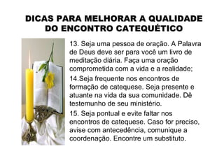 DICAS PARA MELHORAR A QUALIDADE
    DO ENCONTRO CATEQUÉTICO
       13. Seja uma pessoa de oração. A Palavra
       de Deus deve ser para você um livro de
       meditação diária. Faça uma oração
       comprometida com a vida e a realidade;
       14.Seja frequente nos encontros de
       formação de catequese. Seja presente e
       atuante na vida da sua comunidade. Dê
       testemunho de seu ministério.
       15. Seja pontual e evite faltar nos
       encontros de catequese. Caso for preciso,
       avise com antecedência, comunique a
       coordenação. Encontre um substituto.
 